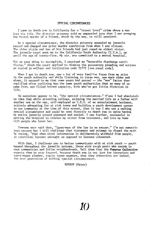 SPRCIAL CTRONSTANGES  1 e to Jeath e in California for a “street level” crime vhare o mon Lost B 1ifa. T disteict altormey told m erpaneled Jury that T ume umnging the bestal mider of  friend, vhich by the uay, 13 sti1] Unsolund.  A o spectal circunstince, the distelct attoroey unsealed my fuenile ercord o chataed one prior murder conviction (ron vhen 1 s sixteen.  e Sldoe viztin ond tun of his friends hod Just raped my eldsst sister. e Jieenl couetsene e to she Grlifornin Yeuth Mty (C.X.A.), o 1] ot e af twenty-Five, By sir, wns comitted to 3 mental hospital:  ot a0 saey thing to acemplish, T received an "honorable discharge certi- ficate. " hich the court applied ta disnise the accusatory pleading nd eticas < siabad In welfare ant inetitution code S1772 (see renal code].  Bhen T a0t to death row, sm 1 1ot of very faniliar Faces from my stint in tha youth muthority i vhile istening (o these san, now mich older and wiset, 1t oceured Lo e That s yeoes had possed - the uou Eactor then mlified aftec cealizing hov the Same youth mthorities that so many of us o o, e (11100 by capcity, s wo’ve ot 1ttle direction in  Ve ouesalves appear to be, “the special clrcumstances.” Y’ses 1 hd sbsolutely 0 iden that while attending collegs, enjoying the married Life os a father vith other one on the uay, el -cployed a1 C.E.O. of my entertaiment business, ctively sdvoating for at rick teans and building 8 yooth dsvelopment center in’our Loammity at the Line of this arrest, that 1t kas 1 who vas a vaiking. Special clrcumstance and could bo sent ALrectly to death rov in spite havine  entire Jwenile focord expunecd mnd sealed. T uas fucthor, successful in Setting the hoepital to relarso my sister fon Leeatment, amd into my home  ieh peopla who Tovos her.  Somone once 314 that, “lznocce of the Law is no excusn.” T’n not remtely into xcueag but T uill challongo that statament and attempt to dispel the myih I Saying, “that vhen vital infomation is deliberately withheld from paosle,  T2 Zonstitute lessons tasht. a8 opposed to lessons tnlearned.  Hith that, T challensn you to better comamicate with at risk youth - youth housed theoushout the JueniLe systens, those with rosh pasts o cesids in vour ccmnities md (ol1o0 nefghbochniis. Tell them that the Papyrus Collective pecte Tham to stav Cocieed, Brenuce deaih tow ie mt Juet for Lerrarists and “upeuper slasher, Eapist iyres Amymce, that they thenlves are. indoed,  T et genration of nlking spasinl cifcimstances.  VST (Fiet)  10 